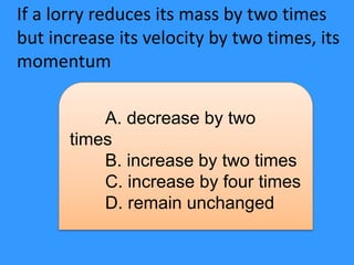 If a lorry reduces its mass by two times
but increase its velocity by two times, its
momentum
A. decrease by two
times
B. increase by two times
C. increase by four times
D. remain unchanged
 