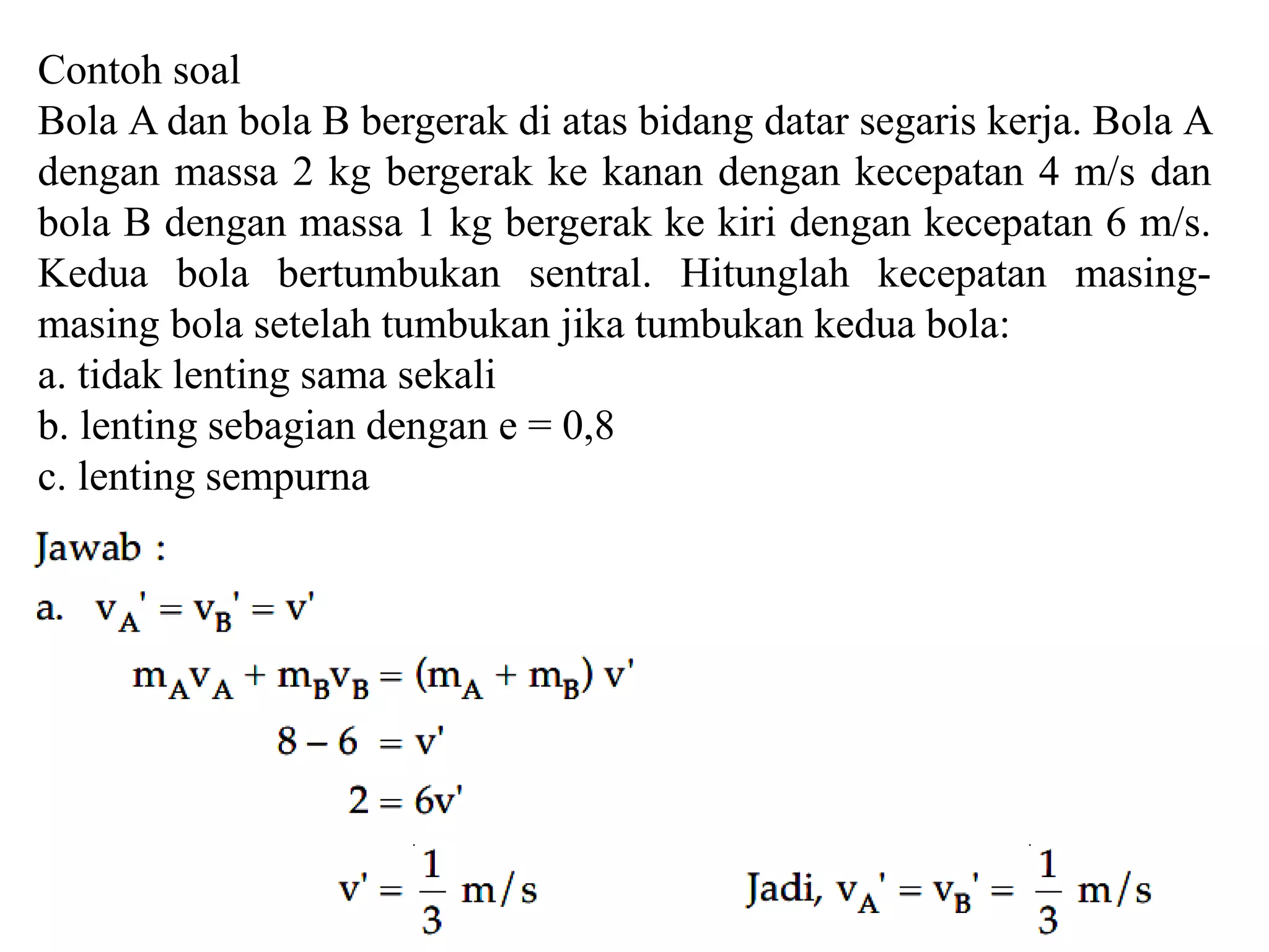 Contoh soal
Bola A dan bola B bergerak di atas bidang datar segaris kerja. Bola A
dengan massa 2 kg bergerak ke kanan dengan kecepatan 4 m/s dan
bola B dengan massa 1 kg bergerak ke kiri dengan kecepatan 6 m/s.
Kedua bola bertumbukan sentral. Hitunglah kecepatan masing-
masing bola setelah tumbukan jika tumbukan kedua bola:
a. tidak lenting sama sekali
b. lenting sebagian dengan e = 0,8
c. lenting sempurna
 