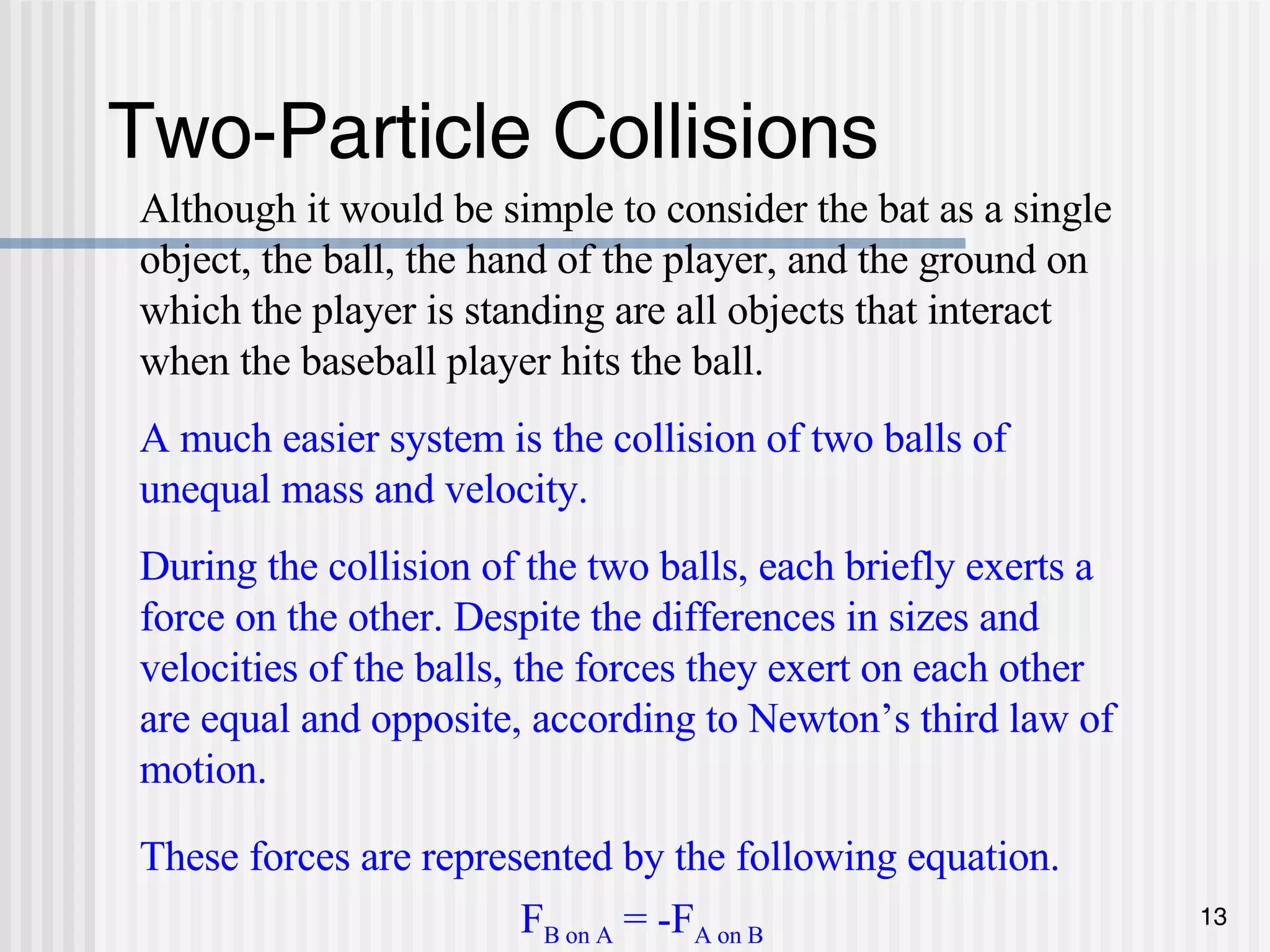 Two-Particle Collisions Although it would be simple to consider the bat as a single object, the ball, the hand of the player, and the ground on which the player is standing are all objects that interact when the baseball player hits the ball. A much easier system is the collision of two balls of unequal mass and velocity. During the collision of the two balls, each briefly exerts a force on the other. Despite the differences in sizes and velocities of the balls, the forces they exert on each other are equal and opposite, according to Newton’s third law of motion. These forces are represented by the following equation. F B on A  = -F A on B 
