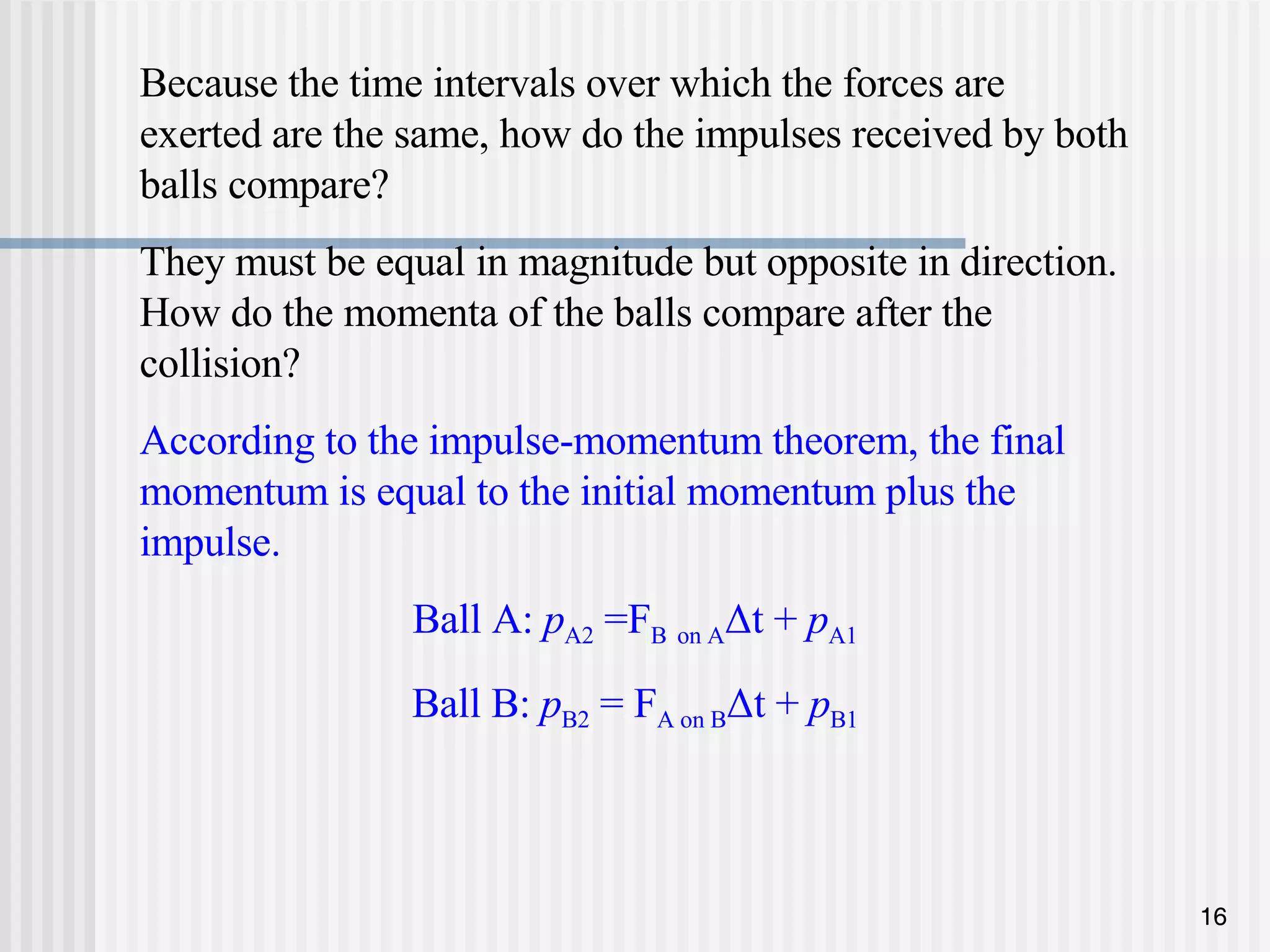 Because the time intervals over which the forces are exerted are the same, how do the impulses received by both balls compare?  They must be equal in magnitude but opposite in direction. How do the momenta of the balls compare after the collision? According to the impulse-momentum theorem, the final momentum is equal to the initial momentum plus the impulse. Ball A:  p A2  =F B   on A Δt +  p A1 Ball B:  p B2  = F A on B Δt +  p B1 