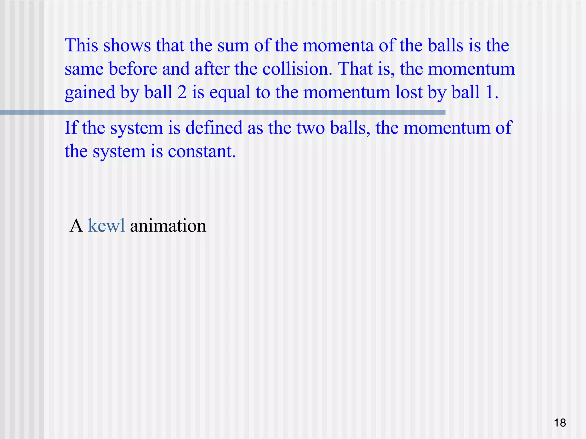 This shows that the sum of the momenta of the balls is the same before and after the collision. That is, the momentum gained by ball 2 is equal to the momentum lost by ball 1. If the system is defined as the two balls, the momentum of the system is constant. A  kewl  animation 
