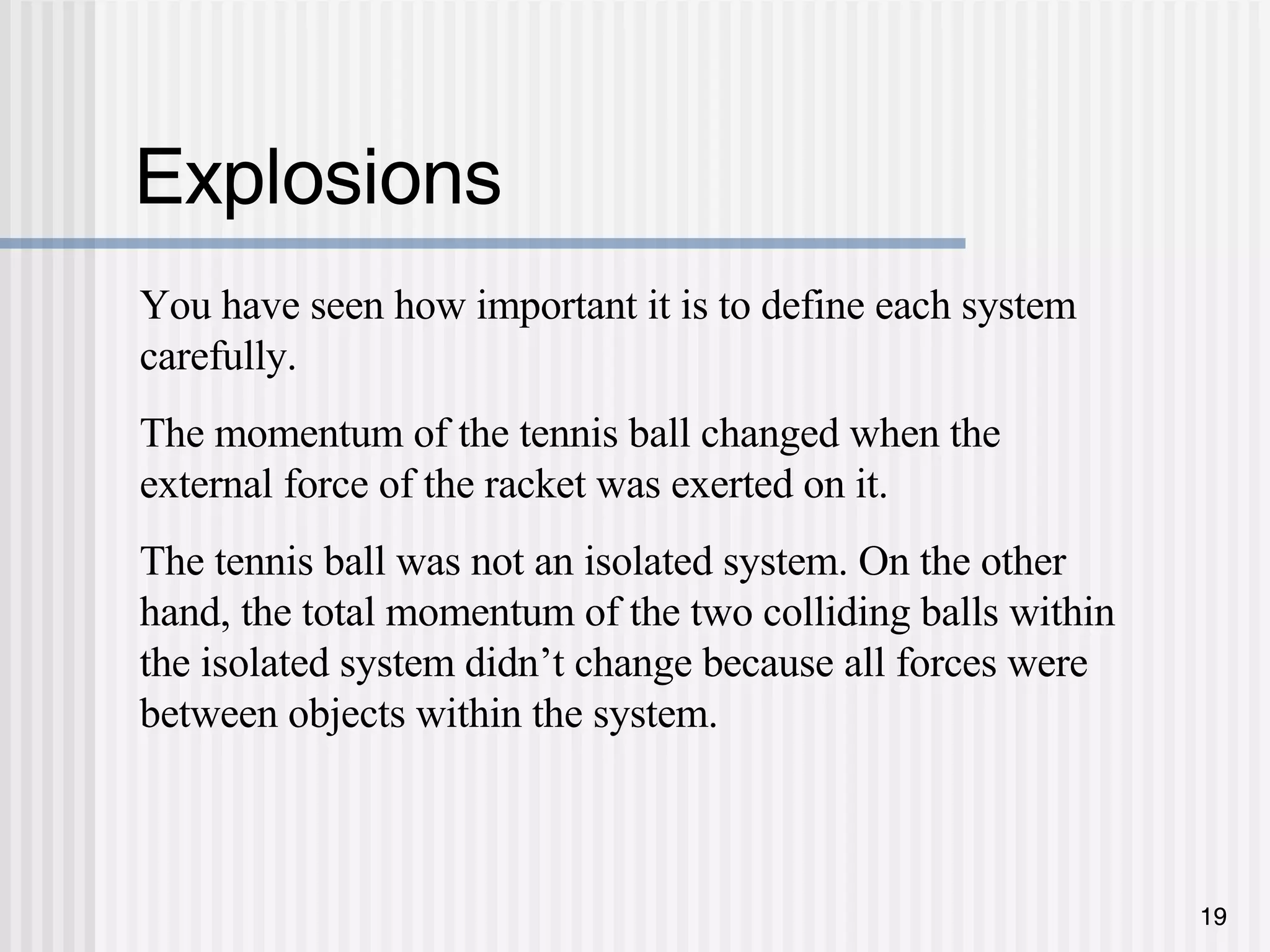 Explosions You have seen how important it is to define each system carefully.  The momentum of the tennis ball changed when the external force of the racket was exerted on it.  The tennis ball was not an isolated system. On the other hand, the total momentum of the two colliding balls within the isolated system didn’t change because all forces were between objects within the system.  