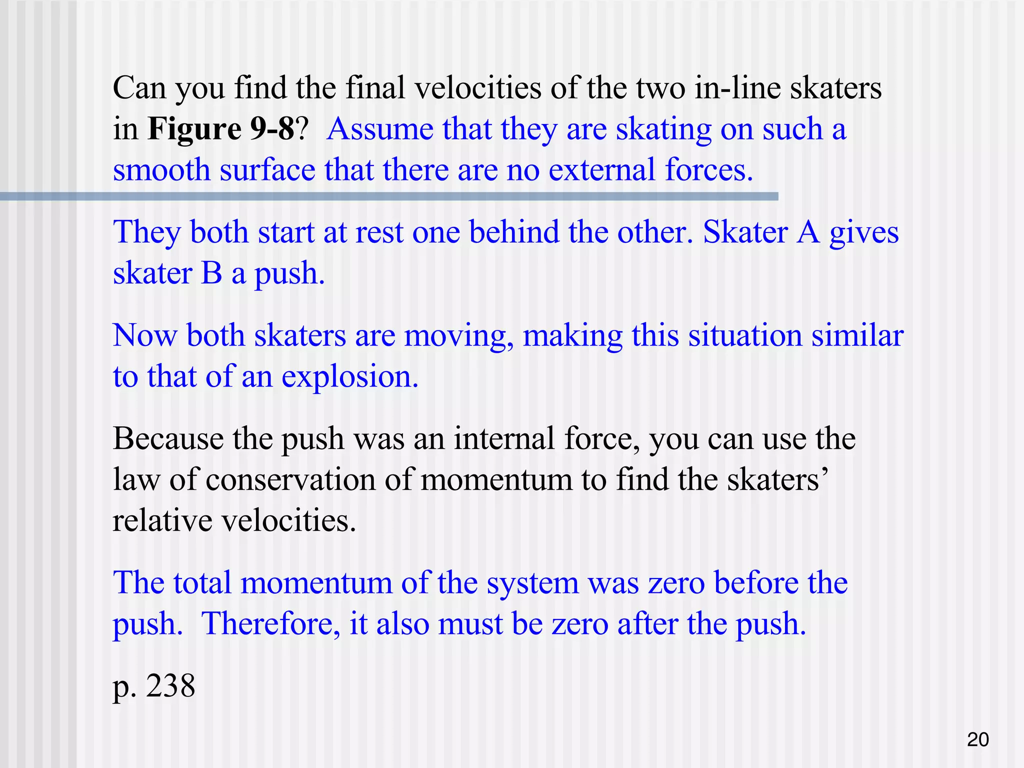 Can you find the final velocities of the two in-line skaters in  Figure 9-8 ?  Assume that they are skating on such a smooth surface that there are no external forces. They both start at rest one behind the other. Skater A gives skater B a push.  Now both skaters are moving, making this situation similar to that of an explosion. Because the push was an internal force, you can use the law of conservation of momentum to find the skaters’ relative velocities. The total momentum of the system was zero before the push.  Therefore, it also must be zero after the push. p. 238 