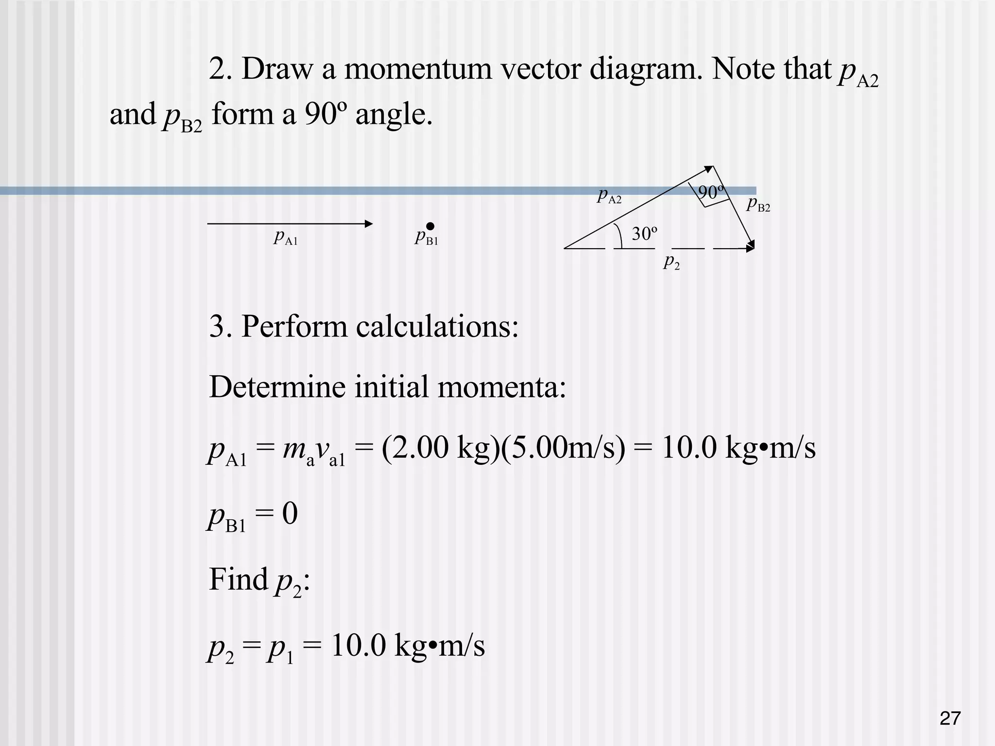 2. Draw a momentum vector diagram. Note that  p A2  and  p B2  form a 90 º angle. 3. Perform calculations: Determine initial momenta: p A1  =  m a v a1  = (2.00 kg)(5.00m/s) = 10.0 kg •m/s p B1  = 0 Find  p 2 : p 2  =  p 1  = 10.0 kg•m/s 90 º p A2 30 º p B2 p 2 • p A1 p B1 