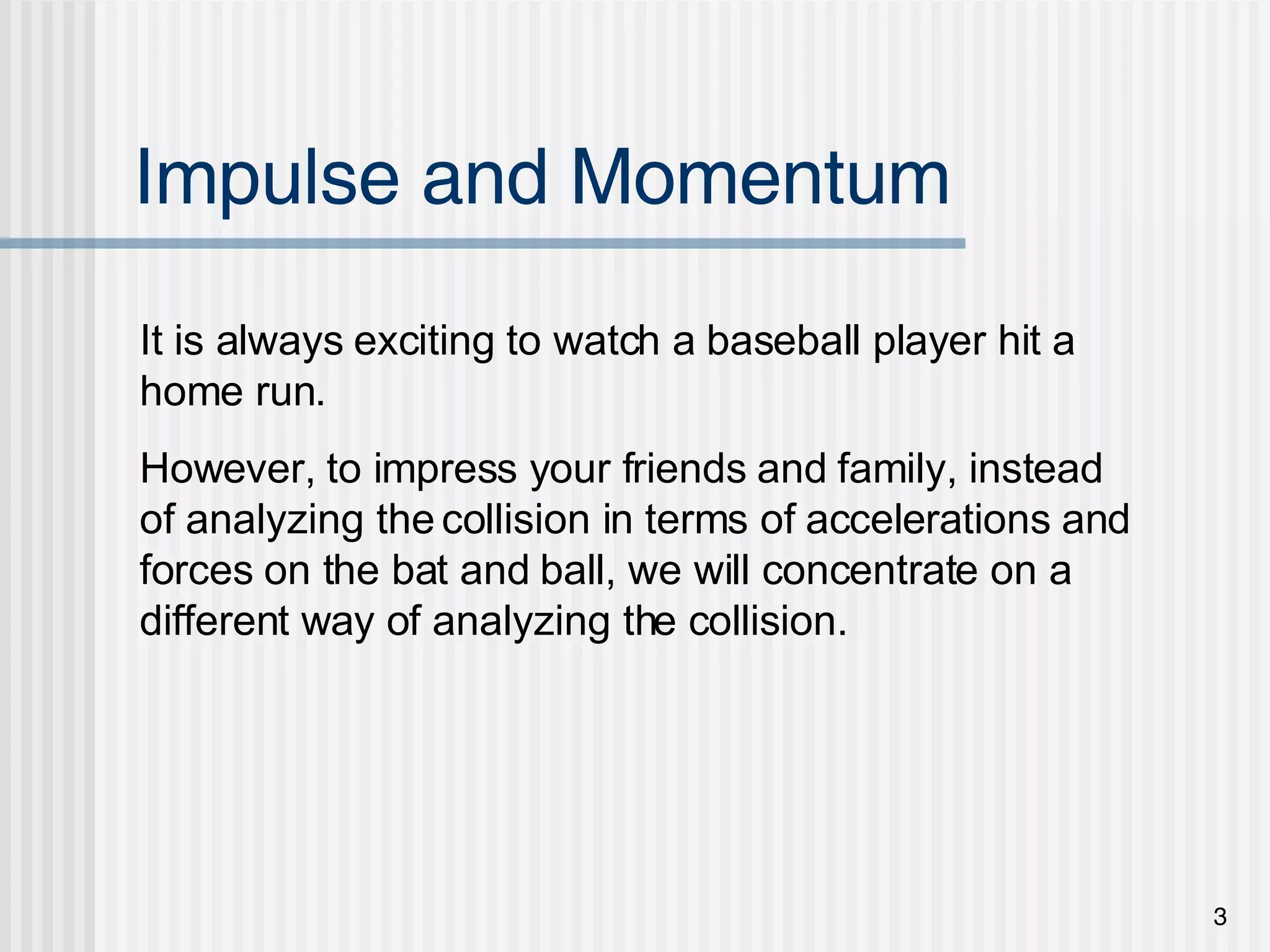 Impulse and Momentum It is always exciting to watch a baseball player hit a home run. However, to impress your friends and family, instead of analyzing the collision in terms of accelerations and forces on the bat and ball, we will concentrate on a different way of analyzing the collision. 