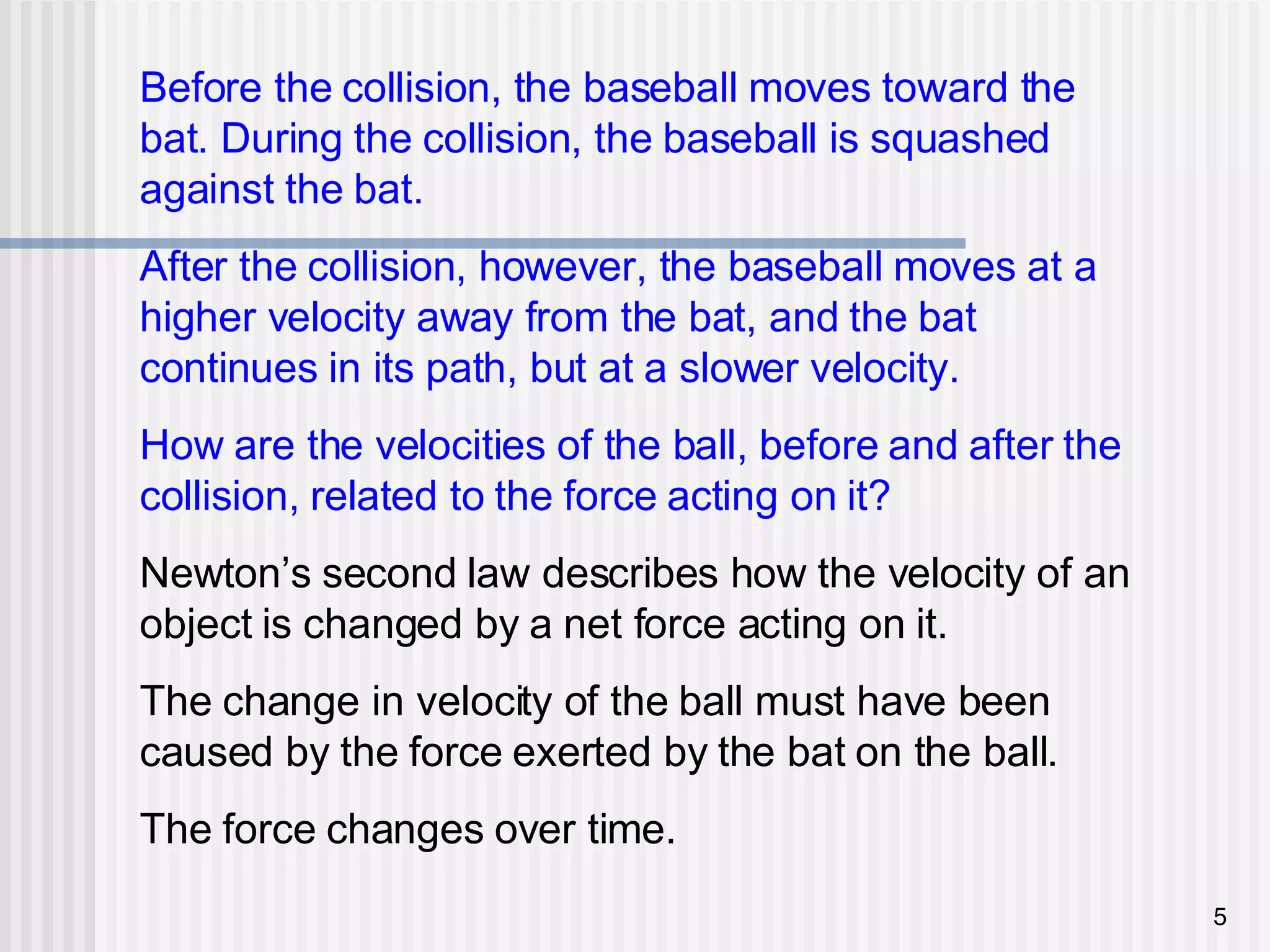 Before the collision, the baseball moves toward the bat. During the collision, the baseball is squashed against the bat. After the collision, however, the baseball moves at a higher velocity away from the bat, and the bat continues in its path, but at a slower velocity. How are the velocities of the ball, before and after the collision, related to the force acting on it? Newton’s second law describes how the velocity of an object is changed by a net force acting on it. The change in velocity of the ball must have been caused by the force exerted by the bat on the ball. The force changes over time.  