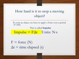 How hard is it to stop a moving
object?
To stop an object, we have to apply a force over a period
of time.
This is called Impulse
Impulse = FΔt Units: N∙s
F = force (N)
Δt = time elapsed (s)
 