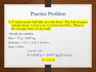 Practice Problem
A 57 gram tennis ball falls on a tile floor. The ball changes
velocity from -1.2 m/s to +1.2 m/s in 0.02 s. What is
the average force on the ball?
Identify the variables:
Mass = 57 g = 0.057 kg
Δvelocity = +1.2 – (-1.2) = 2.4 m/s
Time = 0.02 s
using FΔt= mΔv
F x (0.02 s) = (0.057 kg)(2.4 m/s)
F= 6.8 N
 