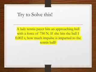 Try to Solve this!
A lady tennis payer hits an approaching ball
with a force of 750 N. If she hits the ball I
0.002 s, how much impulse is imparted to the
tennis ball?
 