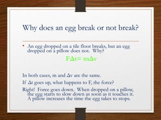 Why does an egg break or not break?
• An egg dropped on a tile floor breaks, but an egg
dropped on a pillow does not. Why?
FΔt= mΔv
In both cases, m and Δv are the same.
If Δt goes up, what happens to F, the force?
Right! Force goes down. When dropped on a pillow,
the egg starts to slow down as soon as it touches it.
A pillow increases the time the egg takes to stops.
 