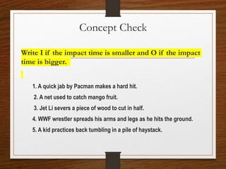 Concept Check
Write I if the impact time is smaller and O if the impact
time is bigger.
1. A quick jab by Pacman makes a hard hit.
2. A net used to catch mango fruit.
3. Jet Li severs a piece of wood to cut in half.
4. WWF wrestler spreads his arms and legs as he hits the ground.
5. A kid practices back tumbling in a pile of haystack.
 
