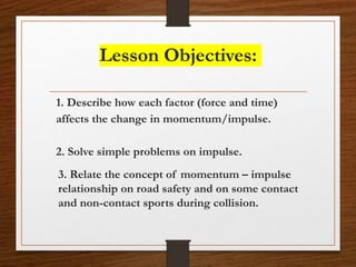 Lesson Objectives:
1. Describe how each factor (force and time)
affects the change in momentum/impulse.
2. Solve simple problems on impulse.
3. Relate the concept of momentum – impulse
relationship on road safety and on some contact
and non-contact sports during collision.
 