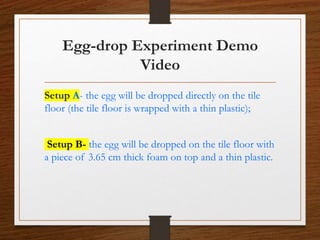 Egg-drop Experiment Demo
Video
Setup A- the egg will be dropped directly on the tile
floor (the tile floor is wrapped with a thin plastic);
Setup B- the egg will be dropped on the tile floor with
a piece of 3.65 cm thick foam on top and a thin plastic.
 