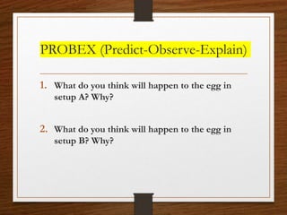 PROBEX (Predict-Observe-Explain)
1. What do you think will happen to the egg in
setup A? Why?
2. What do you think will happen to the egg in
setup B? Why?
 