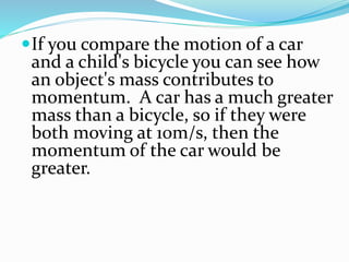 If you compare the motion of a car 
and a child's bicycle you can see how 
an object's mass contributes to 
momentum. A car has a much greater 
mass than a bicycle, so if they were 
both moving at 10m/s, then the 
momentum of the car would be 
greater. 
 