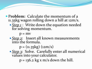  Problem: Calculate the momentum of a 
11.35kg wagon rolling down a hill at 12m/s. 
 Step 1 : Write down the equation needed 
for solving momentum. 
p = mv 
 Step 2: Insert all known measurements 
into the formula. 
p = (11.35kg) (12m/s) 
 Step 3: Solve. Carefully enter all numerical 
values into your calculator. 
p = 136.2 kg x m/s down the hill. 
