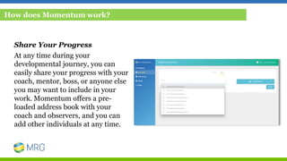 Share Your Progress
At any time during your
developmental journey, you can
easily share your progress with your
coach, mentor, boss, or anyone else
you may want to include in your
work. Momentum offers a pre-
loaded address book with your
coach and observers, and you can
add other individuals at any time.
How does Momentum work?
 