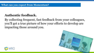 Authentic feedback.
By collecting frequent, fast feedback from your colleagues,
you’ll get a true picture of how your efforts to develop are
impacting those around you.
What can you expect from Momentum?
 