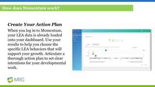 Create Your Action Plan
When you log in to Momentum,
your LEA data is already loaded
onto your dashboard. Use your
results to help you choose the
specific LEA behaviors that will
support your growth. Articulate a
thorough action plan to set clear
intentions for your developmental
work.
How does Momentum work?
 