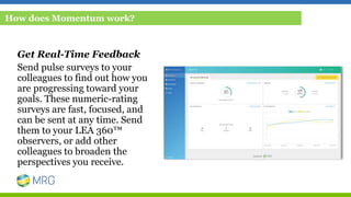 Get Real-Time Feedback
Send pulse surveys to your
colleagues to find out how you
are progressing toward your
goals. These numeric-rating
surveys are fast, focused, and
can be sent at any time. Send
them to your LEA 360™
observers, or add other
colleagues to broaden the
perspectives you receive.
How does Momentum work?
 