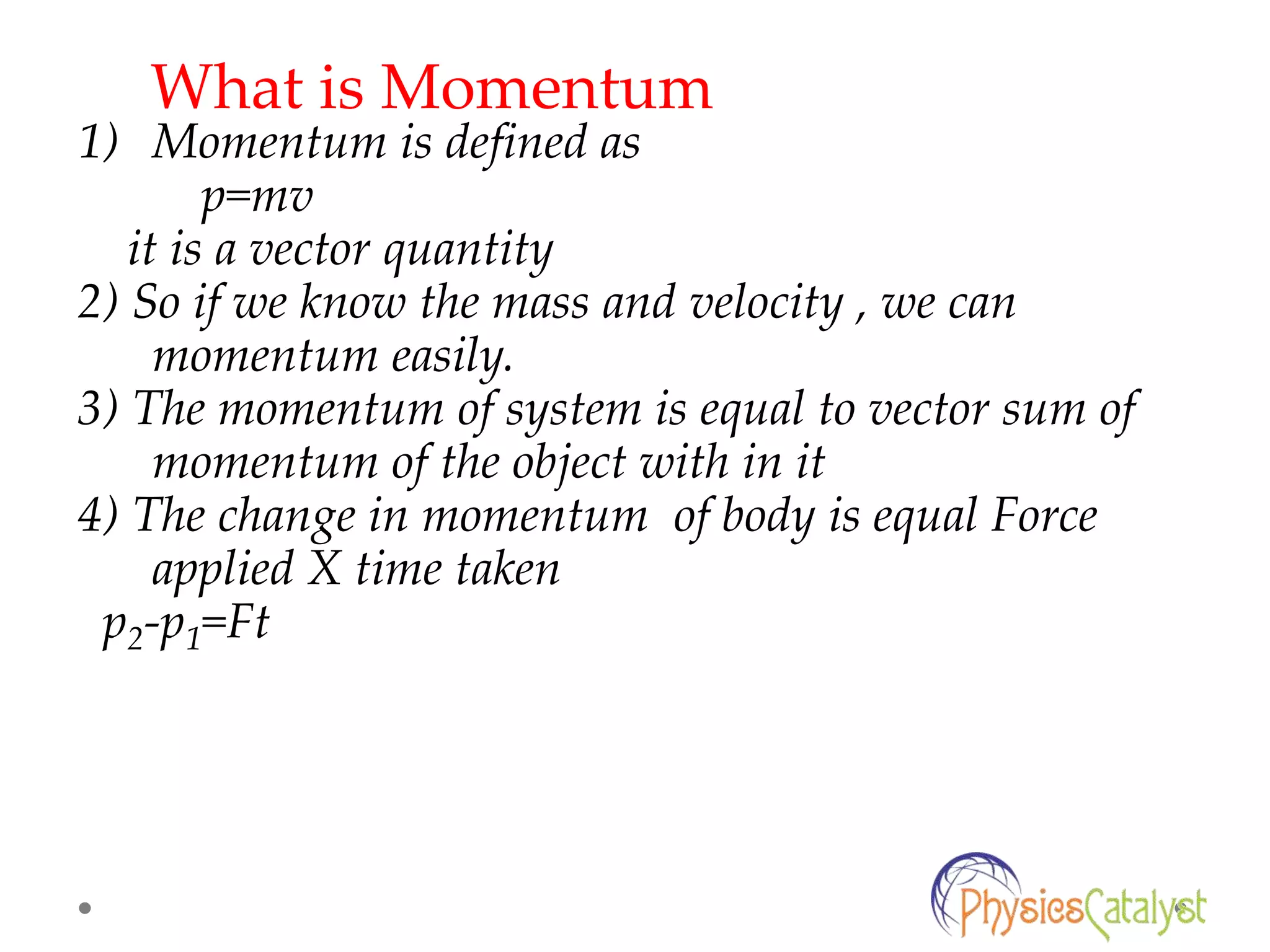 1) Momentum is defined as
p=mv
it is a vector quantity
2) So if we know the mass and velocity , we can
momentum easily.
3) The momentum of system is equal to vector sum of
momentum of the object with in it
4) The change in momentum of body is equal Force
applied X time taken
p2-p1=Ft
What is Momentum