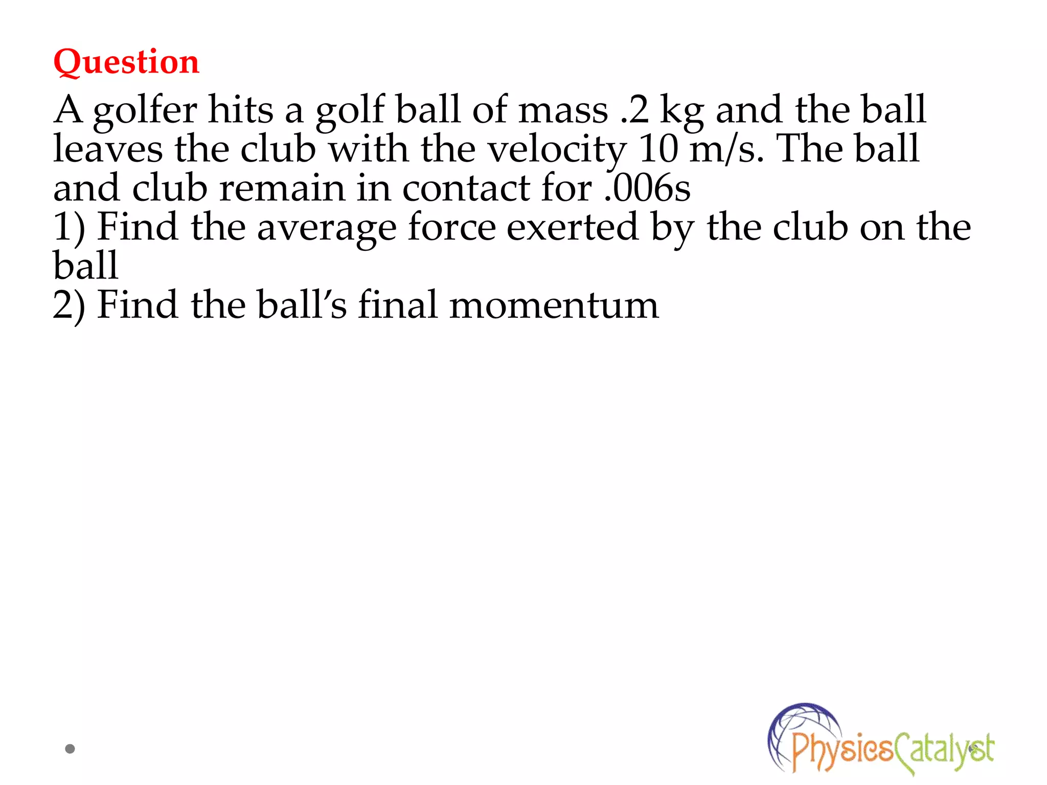 A golfer hits a golf ball of mass .2 kg and the ball
leaves the club with the velocity 10 m/s. The ball
and club remain in contact for .006s
1) Find the average force exerted by the club on the
ball
2) Find the ball’s final momentum
Question