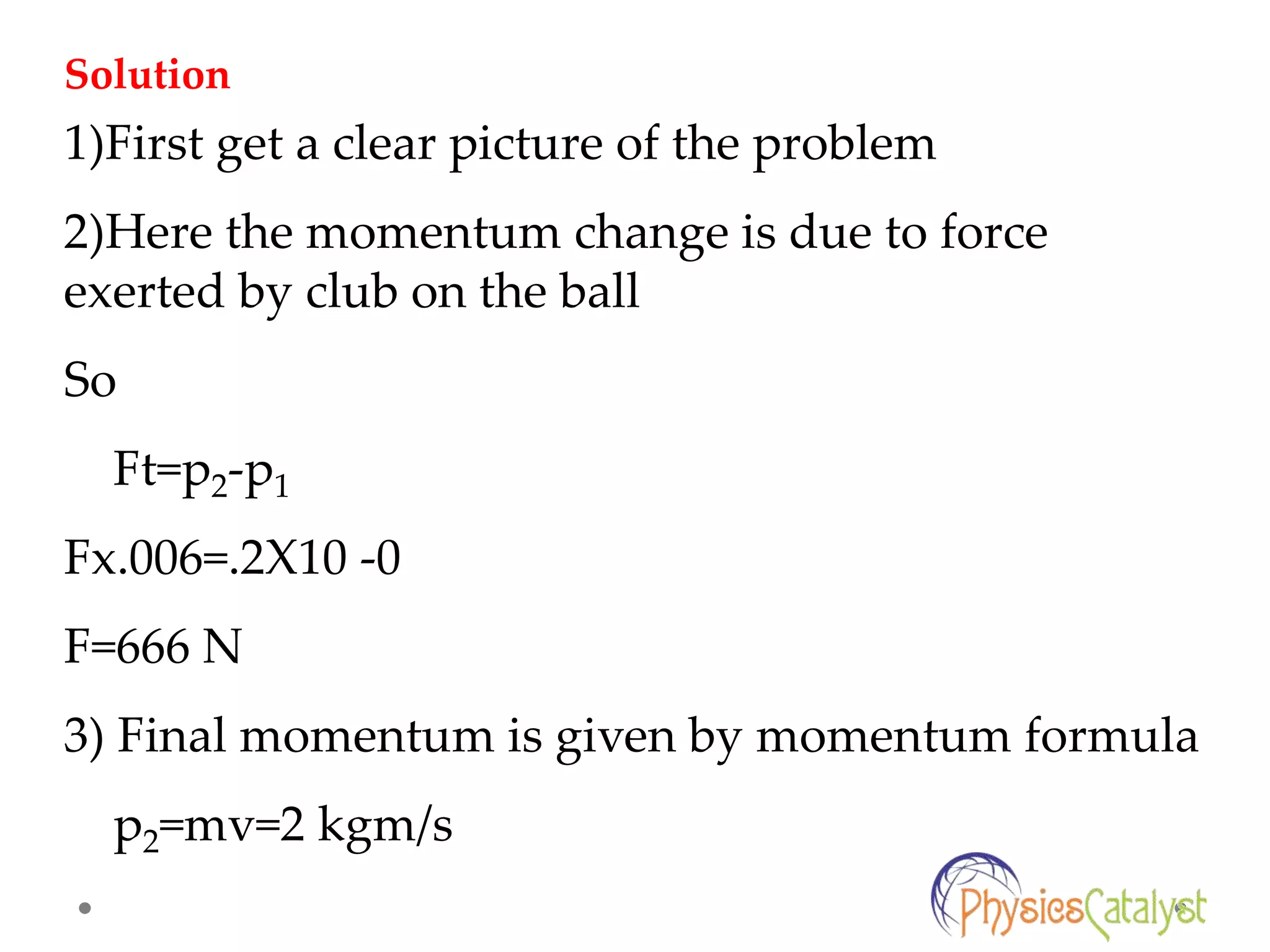 1)First get a clear picture of the problem
2)Here the momentum change is due to force
exerted by club on the ball
So
Ft=p2-p1
Fx.006=.2X10 -0
F=666 N
3) Final momentum is given by momentum formula
p2=mv=2 kgm/s
Solution