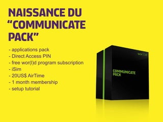 NAISSANCE DU
“COMMUNICATE
PACK”
- applications pack
- Direct Access PIN
- free wor(l)d program subscription
- iSim
- 20US$ AirTime
- 1 month membership
- setup tutorial
 