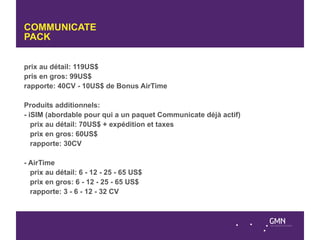COMMUNICATE
PACK


prix au détail: 119US$
pris en gros: 99US$
rapporte: 40CV - 10US$ de Bonus AirTime

Produits additionnels:
- iSIM (abordable pour qui a un paquet Communicate déjà actif)
   prix au détail: 70US$ + expédition et taxes
   prix en gros: 60US$
   rapporte: 30CV

- AirTime
  prix au détail: 6 - 12 - 25 - 65 US$
  prix en gros: 6 - 12 - 25 - 65 US$
  rapporte: 3 - 6 - 12 - 32 CV
 