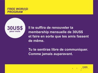 FREE WOR(l)D
PROGRAM




30US$          Il te suffira de renouveler ta
 pour mois     membership mensuelle de 30US$
               et faire en sorte que tes amis fassent
               de même.

               Tu te sentiras libre de communiquer.
               Comme jamais auparavant.
 