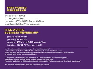 FREE WOR(l)D
   MEMBERSHIP
prix au détail: 30US$
prix en gros: 30US$
rapporte: 20CV + 10US$ Bonus AirTime
includes: 20US$ AirTime per month

FREE WOR(l)D
BUSINESS MEMBERSHIP
   prix au détail: 60US$
   prix en gros: 60US$
   rapporte: 40CV + 10US$ Bonus AirTime
   includes: 30US$ AirTime per month
Les 75 Destinations Illimitées offertes par “Free-World Membership”
sont possibles à partir de la SoftSim Mobile, de DeskTop, de Home, et de Direct Access.
Pour la iSIM avec Free-World Membership il sera possible d’accéder à la possibilité du “LocalAnyWhere”
ou bien aux tarifs locaux * dans plus de 80 pays.

Le programme Free-World peut etre activé avec un Communicate Pack ou un Technology Pack,
et seulement pour une SoftSim Mobile, Desktop, Home et une seule iSIM.
Pour toutes les Softsim ou iSIM supplémentaires il est nécessaire d’acheter un nouveau “Free-World Membership”

NB: Une seule Membership est valide soit sur SoftSim que sur iSIM.
 