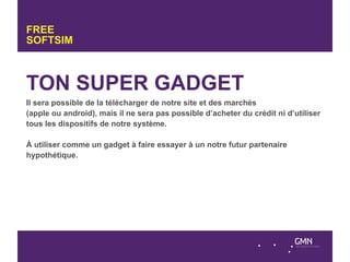 FREE
SOFTSIM



TON SUPER GADGET
Il sera possible de la télécharger de notre site et des marchés
(apple ou android), mais il ne sera pas possible d’acheter du crédit ni d’utiliser
tous les dispositifs de notre système.

À utiliser comme un gadget à faire essayer à un notre futur partenaire
hypothétique.
 