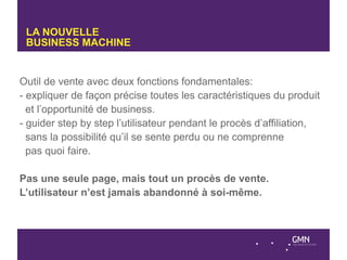 LA NOUVELLE
 BUSINESS MACHINE


Outil de vente avec deux fonctions fondamentales:
- expliquer de façon précise toutes les caractéristiques du produit
  et l’opportunité de business.
- guider step by step l’utilisateur pendant le procès d’affiliation,
  sans la possibilité qu’il se sente perdu ou ne comprenne
  pas quoi faire.

Pas une seule page, mais tout un procès de vente.
L’utilisateur n’est jamais abandonné à soi-même.
 