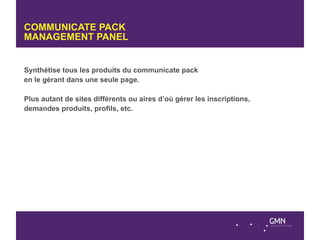 COMMUNICATE PACK
MANAGEMENT PANEL


Synthétise tous les produits du communicate pack
en le gérant dans une seule page.

Plus autant de sites différents ou aires d’où gérer les inscriptions,
demandes produits, profils, etc.
 