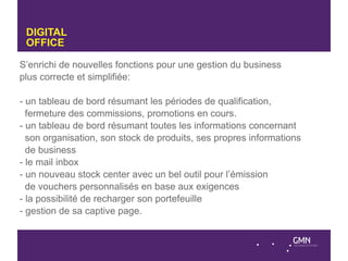 DIGITAL
 OFFICE

S’enrichi de nouvelles fonctions pour une gestion du business
plus correcte et simplifiée:

- un tableau de bord résumant les périodes de qualification,
  fermeture des commissions, promotions en cours.
- un tableau de bord résumant toutes les informations concernant
  son organisation, son stock de produits, ses propres informations
  de business
- le mail inbox
- un nouveau stock center avec un bel outil pour l’émission
  de vouchers personnalisés en base aux exigences
- la possibilité de recharger son portefeuille
- gestion de sa captive page.
 