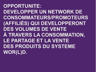 OPPORTUNITE:
DEVELOPPER UN NETWORK DE
CONSOMMATEURS/PROMOTEURS
(AFFILIÉS) QUI DEVELOPPERONT
DES VOLUMES DE VENTE
À TRAVERS LA CONSOMMATION,
LE PARTAGE ET LA VENTE
DES PRODUITS DU SYSTEME
WOR(L)D.
 