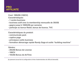 PRO
AFFILIATE

 Cout: 199US$ (100CV)
 Caractéristiques:
 - 1 centre business
 - business actif avec la membership mensuelle de 30US$
 - gagne jusqu’à 1000US$ par semaine
 - participe au bonus Retail, bonus de licence, TVC

 Caractéristiques du produit:
 - communicate pack
 - captive page
 - principaux outils business
 - formation démarrage rapide Randy Gage et outils “building machine”

 Génère:
 - 20US$ Bonus de License
 - 100CV
 - 10US$ Bonus de AirTime

 (le paiement annuel de la configuration et frais d’administration de 39$ est demandé)
 