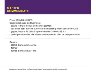 MASTER
COMMUNICATE


 Price: 499US$ (400CV)
 Caractéristiques du Business:
 - gagne le triple bonus de licence (60US$)
 - business actif avec la business membership mensuelle de 60US$
 - gagne jusqu’à 75.000US$ par semaine (25.000US$ x 3)
 - participe à tous les dix niveaux de bonus du plan de compensation


 Génère:
 - 60US$ Bonus de License
 - 400CV
 - 10US$ Bonus de AirTime




 (le paiement annuel de la configuration et frais d’administration de 39$ est demandé)
 
