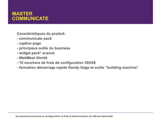 MASTER
COMMUNICATE


  Caractéristiques du produit:
  - communicate pack
  - captive page
  - principaux outils du business
  - widget pack* avancé
  - WebMeet illimité
  - 10 vouchers de frais de configuration 39US$
  - formation démarrage rapide Randy Gage et outils “building machine”




 (le paiement annuel de la configuration et frais d’administration de 39$ est demandé)
 