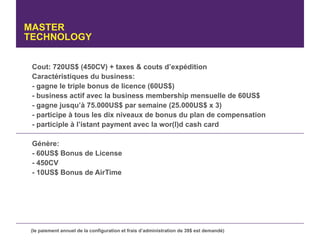 MASTER
TECHNOLOGY


 Cout: 720US$ (450CV) + taxes & couts d’expédition
 Caractéristiques du business:
 - gagne le triple bonus de licence (60US$)
 - business actif avec la business membership mensuelle de 60US$
 - gagne jusqu’à 75.000US$ par semaine (25.000US$ x 3)
 - participe à tous les dix niveaux de bonus du plan de compensation
 - participle à l’istant payment avec la wor(l)d cash card

 Génère:
 - 60US$ Bonus de License
 - 450CV
 - 10US$ Bonus de AirTime




 (le paiement annuel de la configuration et frais d’administration de 39$ est demandé)
 