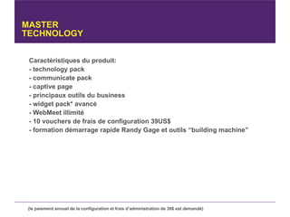 MASTER
TECHNOLOGY


 Caractéristiques du produit:
 - technology pack
 - communicate pack
 - captive page
 - principaux outils du business
 - widget pack* avancé
 - WebMeet illimité
 - 10 vouchers de frais de configuration 39US$
 - formation démarrage rapide Randy Gage et outils “building machine”




 (le paiement annuel de la configuration et frais d’administration de 39$ est demandé)
 