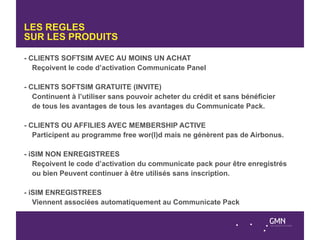 LES REGLES
SUR LES PRODUITS

- CLIENTS SOFTSIM AVEC AU MOINS UN ACHAT
   Reçoivent le code d’activation Communicate Panel

- CLIENTS SOFTSIM GRATUITE (INVITE)
   Continuent à l’utiliser sans pouvoir acheter du crédit et sans bénéficier
   de tous les avantages de tous les avantages du Communicate Pack.

- CLIENTS OU AFFILIES AVEC MEMBERSHIP ACTIVE
   Participent au programme free wor(l)d mais ne génèrent pas de Airbonus.

- iSIM NON ENREGISTREES
   Reçoivent le code d’activation du communicate pack pour être enregistrés
   ou bien Peuvent continuer à être utilisés sans inscription.

- iSIM ENREGISTREES
   Viennent associées automatiquement au Communicate Pack
 