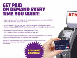 GET PAID
ON DEMAND EVERY
TIME YOU WANT!
- Gagne en temps réel: ferme une vente et reçois instantanément dans ton portefeuille
  le Bonus de License et le bonus de détail*

- encaisse tes gains 24 heures par jour, 7 jours par semaine, 365 jours dans l’année,
  directement depuis 1.500.000 ATM dans tout le monde avec la wor(l)d direct cash card*.

- Demande on demand le bonus TVC, disponible chaque lundi,
  en le transférant directement sur ta wor(l)d direct cash card*.

- Demande on demand tous les autres bonus maturés, disponibles chaque ﬁn de mois,
  en le transférant directement sur ta wor(l)d direct cash card*.

*la direct cash card sera disponible à partir du grand évènement de Singapour/Thaïlande 2012.
 Actuellement tous les bonus seront disponibles
 dans l’e-wallet.




                                                      REAL MONEY?
                                                      RIGHT NOW!
 