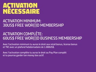 ACTIVATION
NÉCESSAIRE
ACTIVATION MINIMUM:
30US$ FREE WOR(l)D MEMBERSHIP

ACTIVATION COMPLÉTE:
60US$ FREE WOR(l)D BUSINESS MEMBERSHIP
Avec l'activation minimum tu auras le droit aux retail bonus, license bonus
et TVC avec un plafond hebdomadaire de 1.000US$.

Avec l'activation complète tu auras le droit au Pay Plan complét
et tu pourras garder ton money box actif.
 