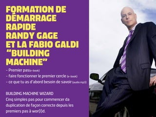 FORMATION DE
DÉMARRAGE
RAPIDE
RANDY GAGE
ET LA FABIO GALDI
“BUILDING
MACHINE”
- Premier pas(e-book)
- faire fonctionner le premier cercle (e-book)
- ce que tu as d’abord besoin de savoir (audio mp3)

BUILDING MACHINE WIZARD
Cinq simples pas pour commencer da
duplication de façon correcte depuis les
premiers pas à wor(l)d.
 