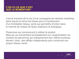 C’ES-TU CE QUE C’EST
QUE LE MOMENTUM?


c’est le moment de la vie d’une compagnie de network marketing
dans lequel on lance les bases pour la construction
d’un formidable réseau vente qui permettra d’entrer dans
le marché de masse de façon explosive et énergique.

Personnes qui commencent à utiliser le produit.
Mais qui se concentrent principalement sur l’augmentation du
nombre de personnes qui entreprennent leur même business:
devenir, donc, des affiliés indépendants pour construire son
propre réseau vente.
 