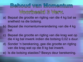 a) Bepaal die grootte en rigting van die 4 kg bal se
snelheid na die botsing.
b) Bepaal die momentumverandering van die 4 kg
bal.
c) Bepaal die grootte en rigting van die krag wat op
die 4 kg bal inwerk indien die botsing 0,02 s duur.
d) Sonder ‘n berekening, gee die grootte en rigting
van die krag wat op die 8 kg bal inwerk.
e) Is die botsing elasties? Bewys deur berekening.
 