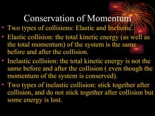 Conservation of Momentum Two types of collisions: Elastic and Inelastic.  Elastic collision: the total kinetic energy (as well as the total momentum) of the system is the same before and after the collision. Inelastic collision: the total kinetic energy is not the same before and after the collision ( even though the momentum of the system is conserved).  Two types of inelastic collision: stick together after collision, and do not stick together after collision but some energy is lost. 