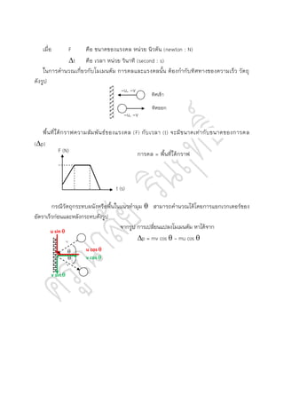 เมื่อ F คือ ขนาดของแรงดล หน่วย นิวตัน (newton : N)
t คือ เวลา หน่วย วินาที (second : s)
ในการคานวณเกี่ยวกับโมเมนตัม การดลและแรงดลนั้น ต้องกากับทิศทางของความเร็ว วัตถุ
ดังรูป
พื้นที่ใต้กราฟความสัมพันธ์ของแรงดล (F) กับเวลา (t) จะมีขนาดเท่ากับขนาดของการดล
(p)
การดล = พื้นที่ใต้กราฟ
กรณีวัตถุกระทบผนังหรือพื้นในแนวทามุม  สามารถคานวณได้โดยการแยกเวกเตอร์ของ
อัตราเร็วก่อนและหลังกระทบดังรูป
จากรูป การเปลี่ยนแปลงโมเมนตัม หาได้จาก
p = mv cos  - mu cos 
ทิศเข้า
ทิศออก
-u, -v
-u, -v
F (N)
t (s)


u
v
u cos 
v cos 
u sin 
v sin 
 