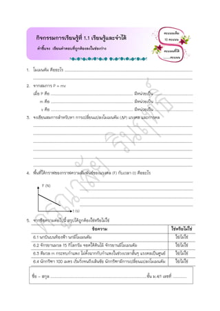 1. โมเมนตัม คืออะไร …………………………………………………………………………………………………………………………….
……………………………………………………………………………………………………………………………………………………………
2. จากสมการ P = mv
เมื่อ P คือ ............................................................................. มีหน่วยเป็น ....................................
m คือ ............................................................................. มีหน่วยเป็น ....................................
v คือ ............................................................................. มีหน่วยเป็น ....................................
3. จงเขียนสมการสาหรับหา การเปลี่ยนแปลงโมเมนตัม (P) แรงดล และการดล
……………………………………………………………………………………………………………………………………………………………
……………………………………………………………………………………………………………………………………………………………
……………………………………………………………………………………………………………………………………………………………
……………………………………………………………………………………………………………………………………………………………
……………………………………………………………………………………………………………………………………………………………
……………………………………………………………………………………………………………………………………………………………
4. พื้นที่ใต้กราฟของกราฟความสัมพันธ์ของแรงดล (F) กับเวลา (t) คืออะไร
………………………………………………………………………………………………………………
………………………………………………………………………………………………………………
………………………………………………………………………………………………………………
………………………………………………………………………………………………………………
5. จากข้อความต่อไปนี้ สรุปได้ถูกต้องใช่หรือไม่ใช่
ข้อความ ใช่หรือไม่ใช่
6.1 นกบินบนท้องฟ้า นกมีโมเมนตัม ใช่/ไม่ใช่
6.2 จักรยานมวล 15 กิโลกรัม จอดใต้ต้นไม้ จักรยานมีโมเมนตัม ใช่/ไม่ใช่
6.3 ตีมวล m กระทบกาแพง ไม่ตั้งฉากกับกาแพงในช่วงเวลาสั้นๆ แรงดลเป็นศูนย์ ใช่/ไม่ใช่
6.4 นักกรีฑา 100 เมตร เริ่มวิ่งจนถึงเส้นชัย นักกรีฑามีการเปลี่ยนแปลงโมเมนตัม ใช่/ไม่ใช่
กิจกรรมการเรียนรู้ที่ 1.1 เรียนรู้และจาได้
คาชี้แจง เขียนคาตอบที่ถูกต้องลงในช่องว่าง
คะแนนเต็ม
10 คะแนน
คะแนนที่ได้
…..…คะแนน
ชื่อ - สกุล ..........................................................................................ชั้น ม.4/1 เลขที่ .............
t (s)
F (N)
 